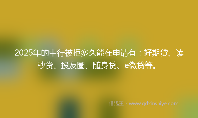 2025年的中行被拒多久能在申请有：好期贷、读秒贷、投友圈、随身贷、e微贷等。