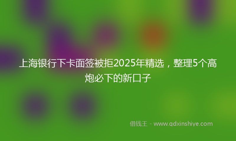 上海银行下卡面签被拒2025年精选，整理5个高炮必下的新口子