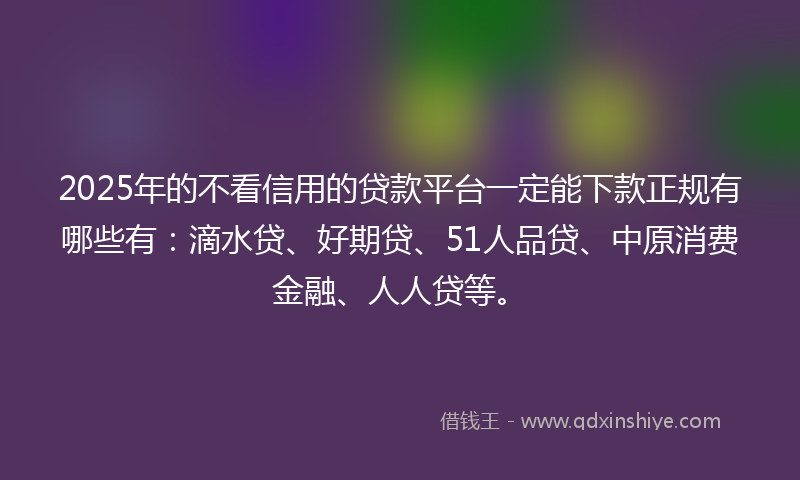 2025年的不看信用的贷款平台一定能下款正规有哪些有：滴水贷、好期贷、51人品贷、中原消费金融、人人贷等。