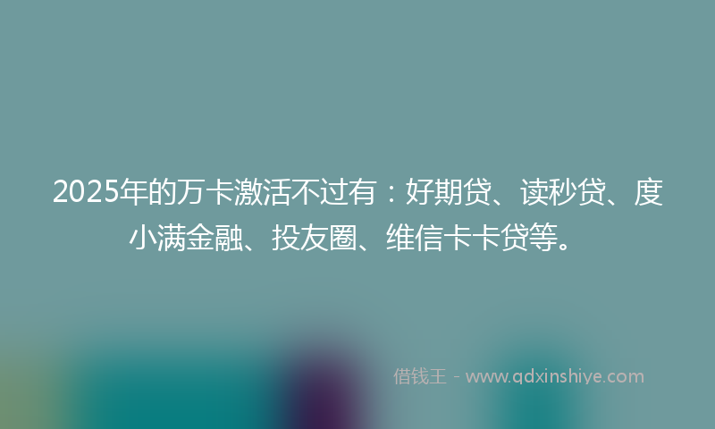 2025年的万卡激活不过有：好期贷、读秒贷、度小满金融、投友圈、维信卡卡贷等。