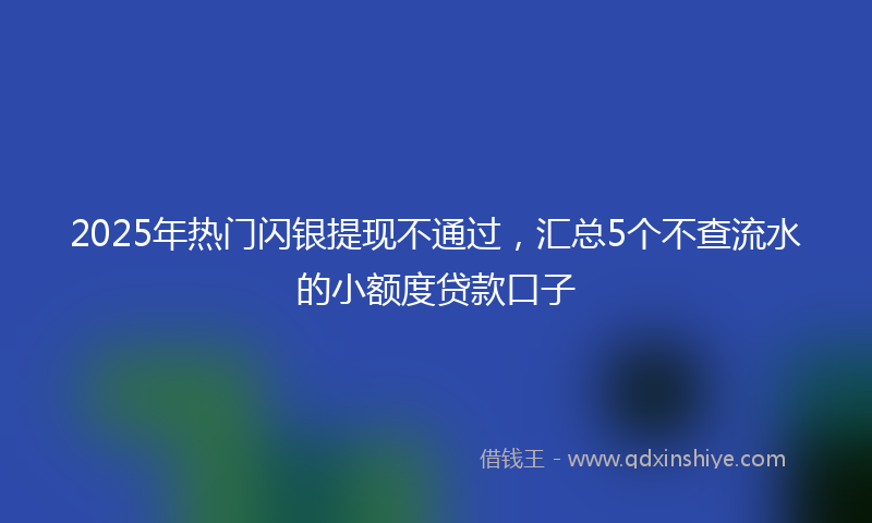 2025年热门闪银提现不通过，汇总5个不查流水的小额度贷款口子