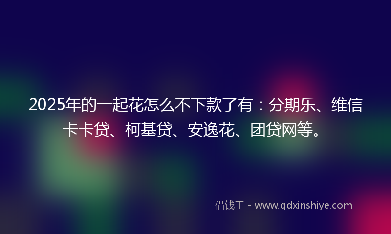 2025年的一起花怎么不下款了有：分期乐、维信卡卡贷、柯基贷、安逸花、团贷网等。