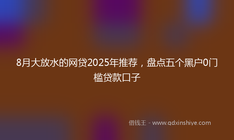 8月大放水的网贷2025年推荐，盘点五个黑户0门槛贷款口子