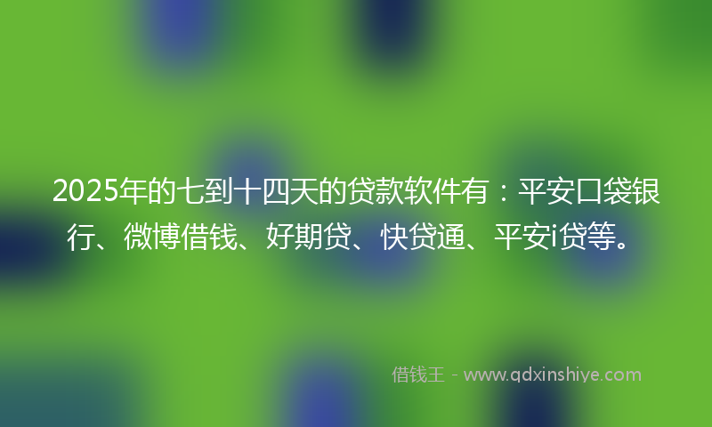 2025年的七到十四天的贷款软件有：平安口袋银行、微博借钱、好期贷、快贷通、平安i贷等。