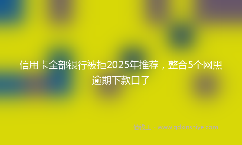 信用卡全部银行被拒2025年推荐，整合5个网黑逾期下款口子