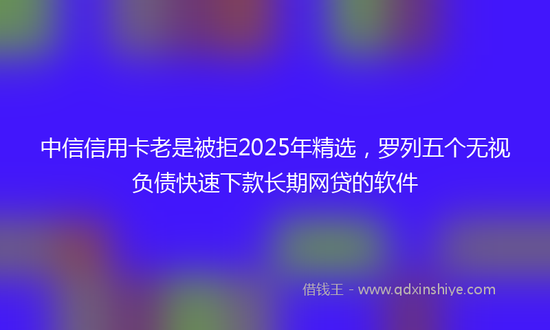 中信信用卡老是被拒2025年精选，罗列五个无视负债快速下款长期网贷的软件