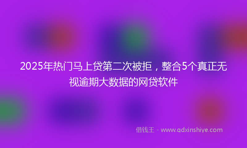 2025年热门马上贷第二次被拒，整合5个真正无视逾期大数据的网贷软件
