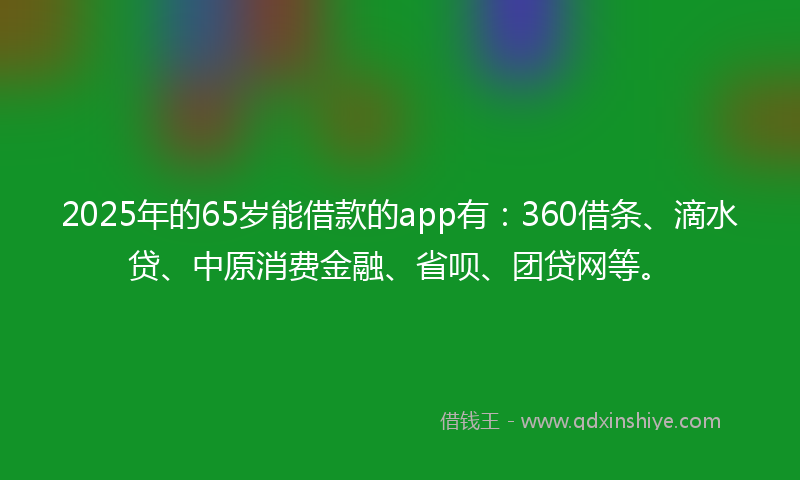 2025年的65岁能借款的app有：360借条、滴水贷、中原消费金融、省呗、团贷网等。