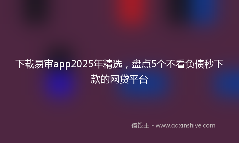 下载易审app2025年精选，盘点5个不看负债秒下款的网贷平台