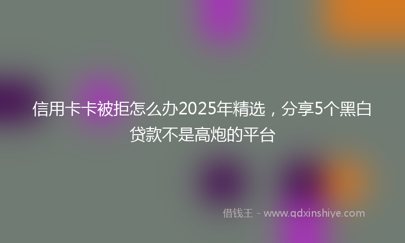 信用卡卡被拒怎么办2025年精选，分享5个黑白贷款不是高炮的平台