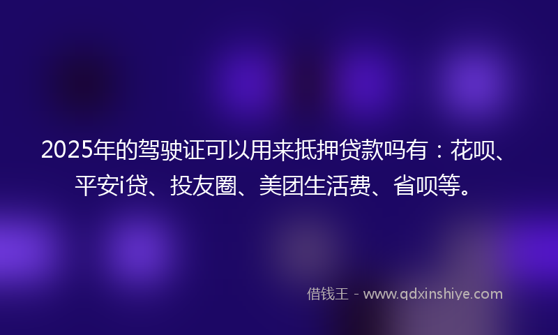 2025年的驾驶证可以用来抵押贷款吗有:花呗、平安i贷、投友圈、美团生活费、省呗等。