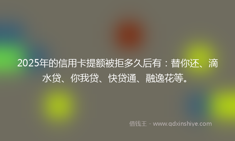 2025年的信用卡提额被拒多久后有:替你还、滴水贷、你我贷、快贷通、融逸花等。