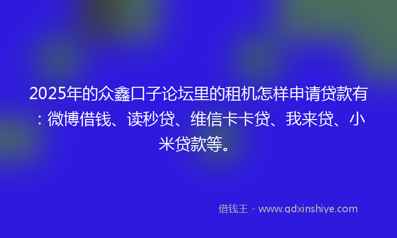 2025年的众鑫口子论坛里的租机怎样申请贷款有：微博借钱、读秒贷、维信卡卡贷、我来贷、小米贷款等。