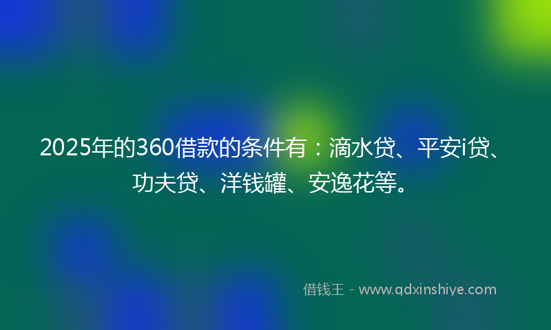 2025年的360借款的条件有：滴水贷、平安i贷、功夫贷、洋钱罐、安逸花等。