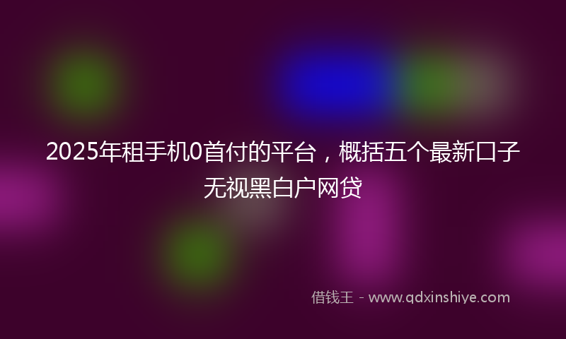 2025年租手机0首付的平台，概括五个最新口子无视黑白户网贷