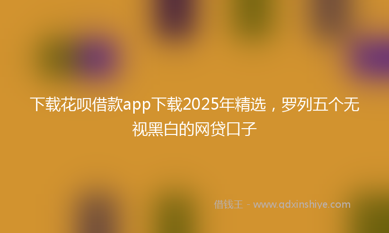 下载花呗借款app下载2025年精选，罗列五个无视黑白的网贷口子