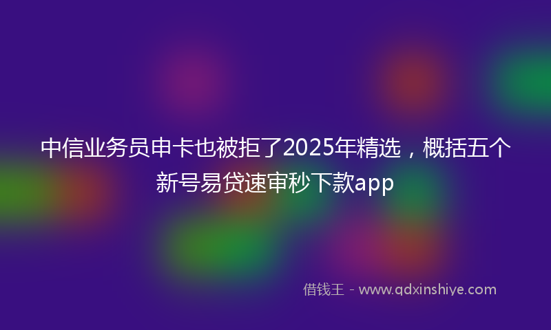 中信业务员申卡也被拒了2025年精选，概括五个新号易贷速审秒下款app