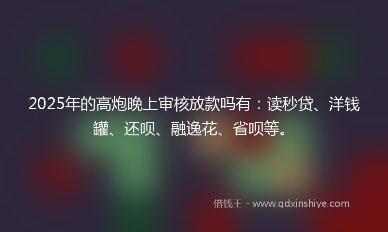 2025年的高炮晚上审核放款吗有：读秒贷、洋钱罐、还呗、融逸花、省呗等。
