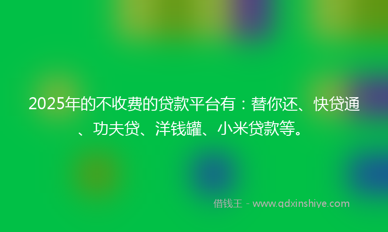 2025年的不收费的贷款平台有：替你还、快贷通、功夫贷、洋钱罐、小米贷款等。