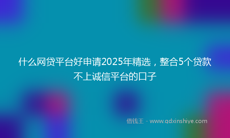 什么网贷平台好申请2025年精选，整合5个贷款不上诚信平台的口子