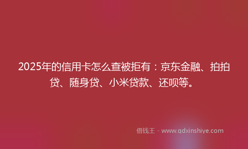 2025年的信用卡怎么查被拒有:京东金融、拍拍贷、随身贷、小米贷款、还呗等。