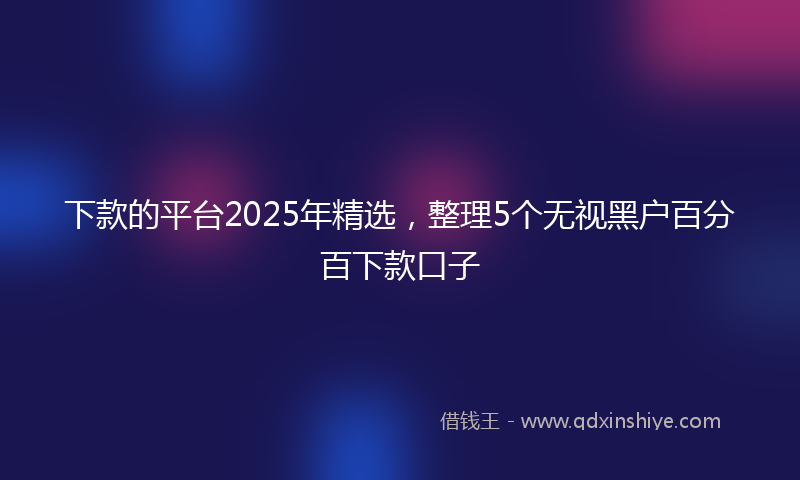下款的平台2025年精选，整理5个无视黑户百分百下款口子