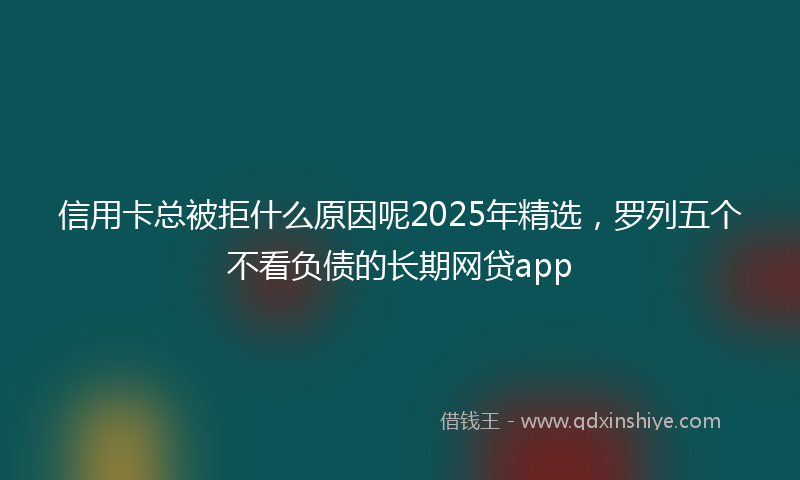 信用卡总被拒什么原因呢2025年精选，罗列五个不看负债的长期网贷app
