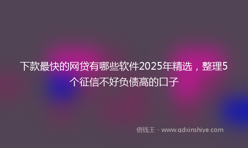 下款最快的网贷有哪些软件2025年精选，整理5个征信不好负债高的口子