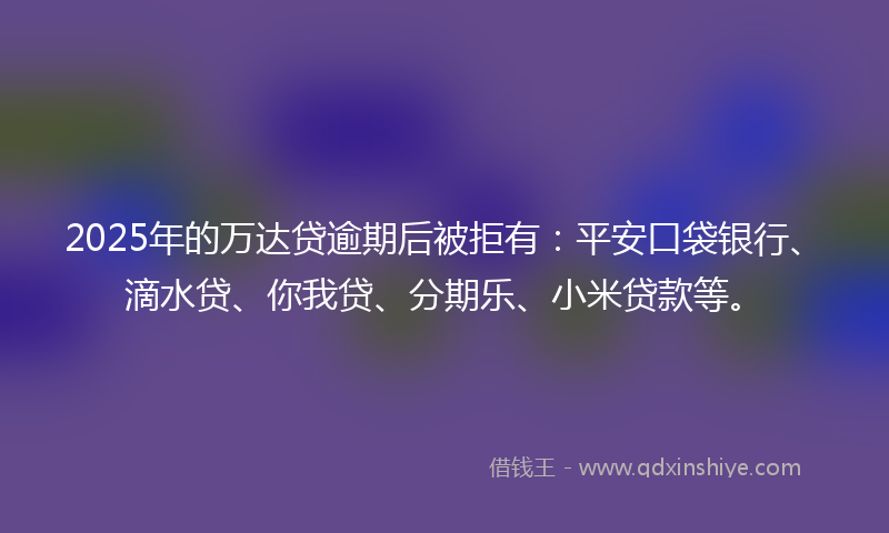 2025年的万达贷逾期后被拒有：平安口袋银行、滴水贷、你我贷、分期乐、小米贷款等。