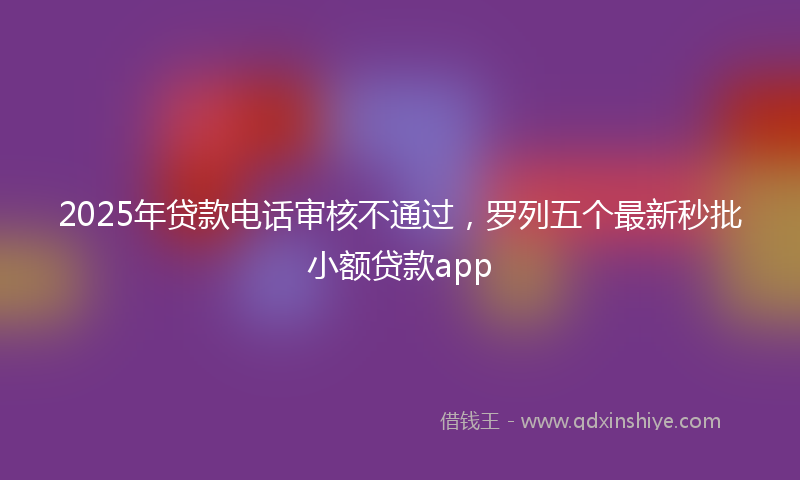 2025年贷款电话审核不通过，罗列五个最新秒批小额贷款app