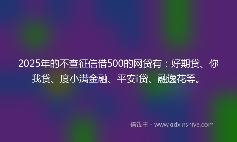 2025年的不查征信借500的网贷有：好期贷、你我贷、度小满金融、平安i贷、融逸花等。