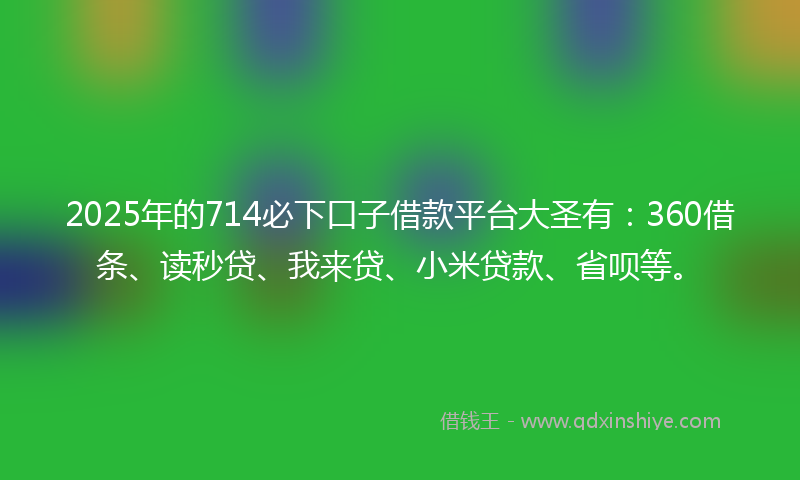 2025年的714必下口子借款平台大圣有：360借条、读秒贷、我来贷、小米贷款、省呗等。