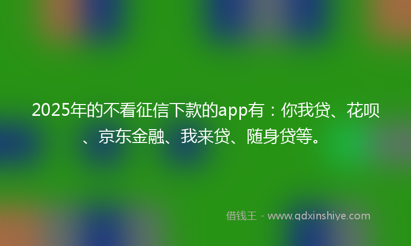 2025年的不看征信下款的app有：你我贷、花呗、京东金融、我来贷、随身贷等。