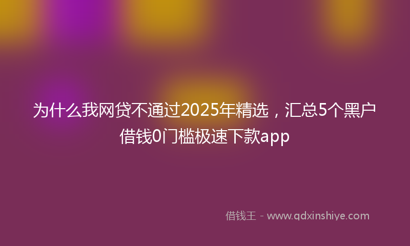 为什么我网贷不通过2025年精选，汇总5个黑户借钱0门槛极速下款app