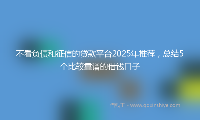 不看负债和征信的贷款平台2025年推荐，总结5个比较靠谱的借钱口子