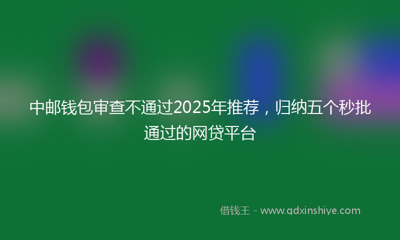 中邮钱包审查不通过2025年推荐，归纳五个秒批通过的网贷平台