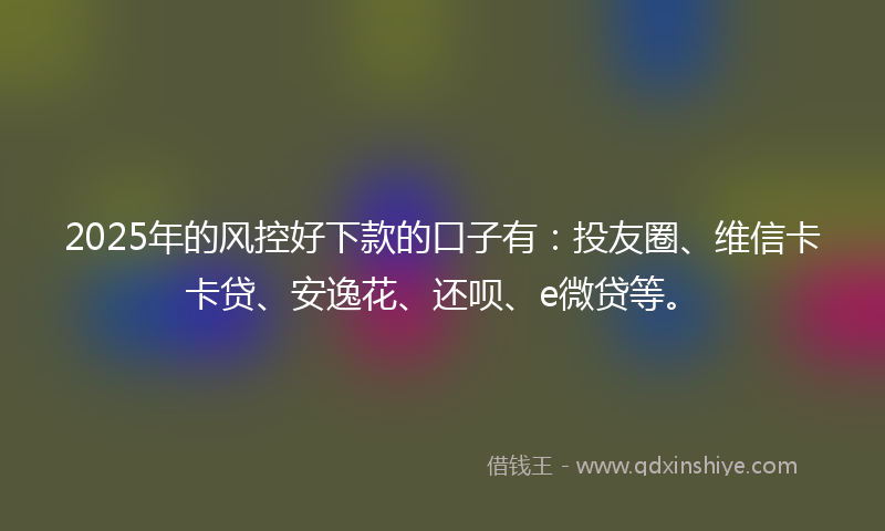 2025年的风控好下款的口子有：投友圈、维信卡卡贷、安逸花、还呗、e微贷等。