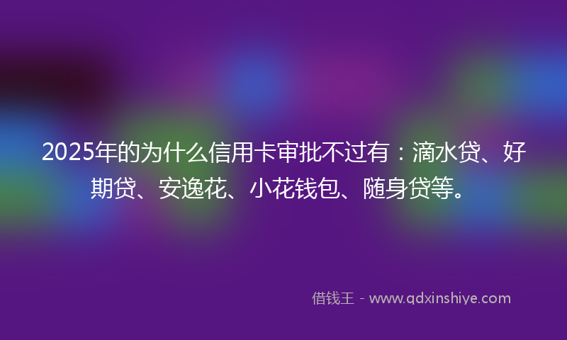 2025年的为什么信用卡审批不过有：滴水贷、好期贷、安逸花、小花钱包、随身贷等。