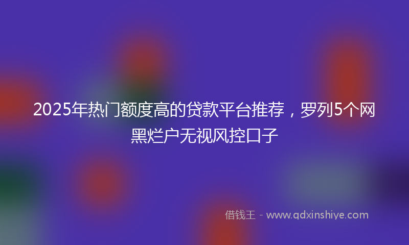 2025年热门额度高的贷款平台推荐，罗列5个网黑烂户无视风控口子