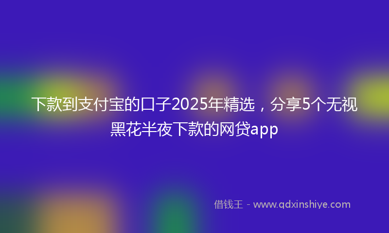 下款到支付宝的口子2025年精选，分享5个无视黑花半夜下款的网贷app