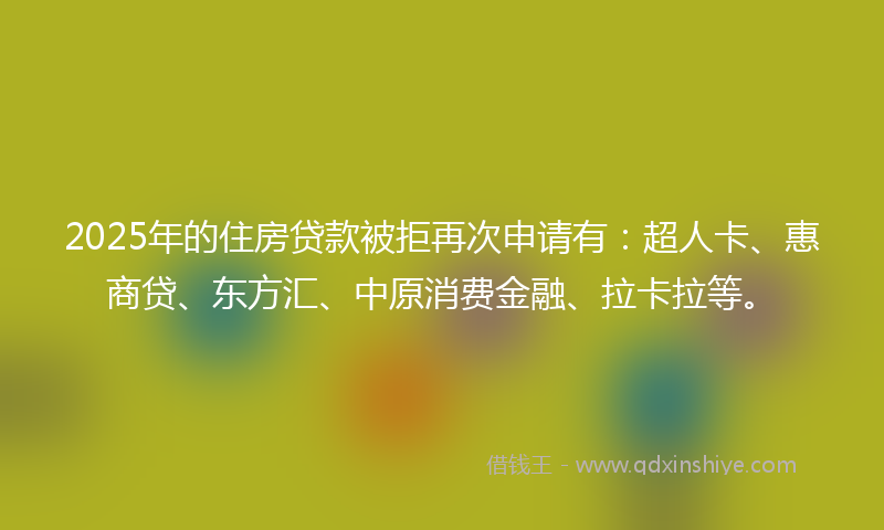 2025年的住房贷款被拒再次申请有：超人卡、惠商贷、东方汇、中原消费金融、拉卡拉等。