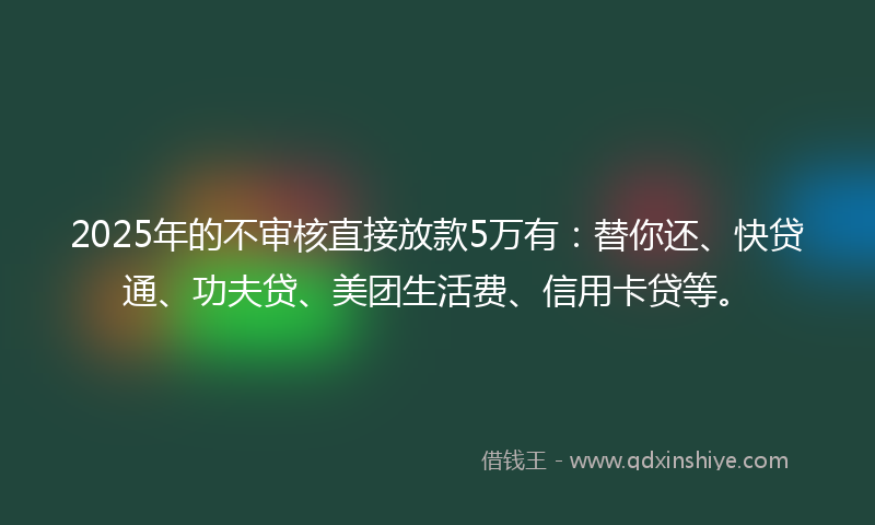 2025年的不审核直接放款5万有：替你还、快贷通、功夫贷、美团生活费、信用卡贷等。