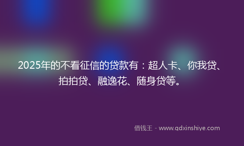 2025年的不看征信的贷款有：超人卡、你我贷、拍拍贷、融逸花、随身贷等。