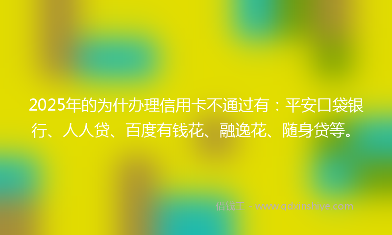 2025年的为什办理信用卡不通过有：平安口袋银行、人人贷、百度有钱花、融逸花、随身贷等。