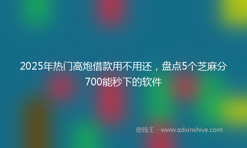 2025年热门高炮借款用不用还，盘点5个芝麻分700能秒下的软件