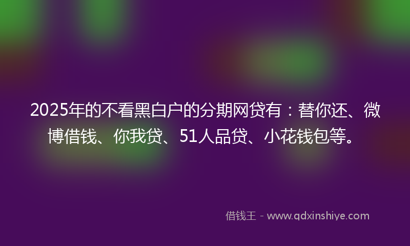 2025年的不看黑白户的分期网贷有：替你还、微博借钱、你我贷、51人品贷、小花钱包等。