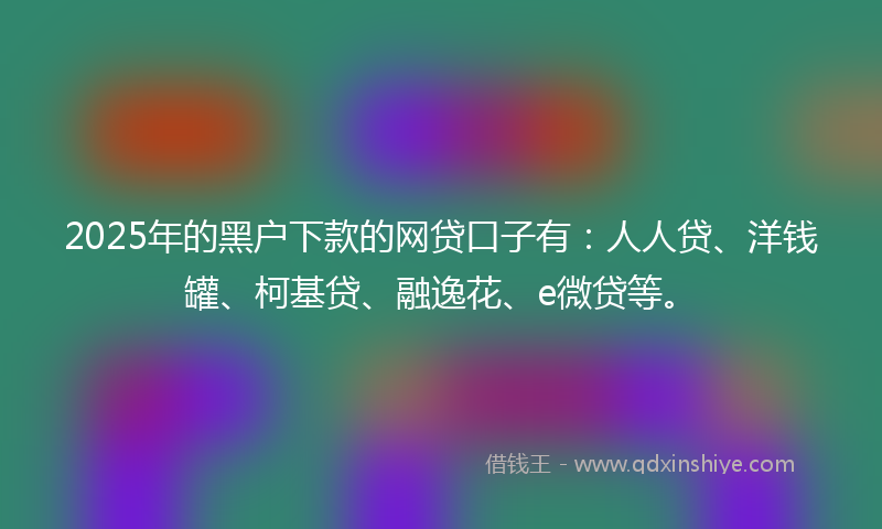 2025年的黑户下款的网贷口子有：人人贷、洋钱罐、柯基贷、融逸花、e微贷等。