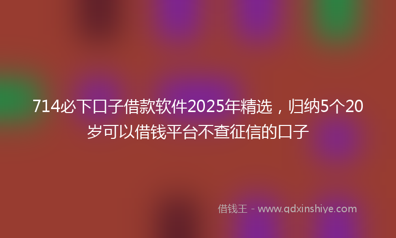 714必下口子借款软件2025年精选，归纳5个20岁可以借钱平台不查征信的口子