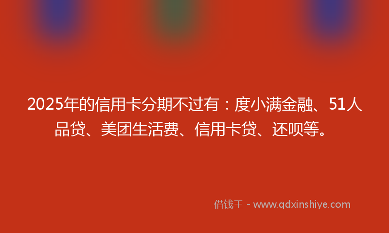 2025年的信用卡分期不过有：度小满金融、51人品贷、美团生活费、信用卡贷、还呗等。