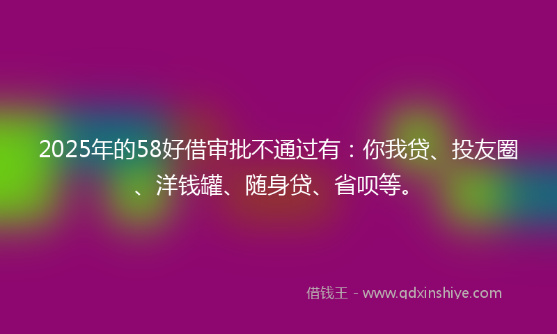 2025年的58好借审批不通过有：你我贷、投友圈、洋钱罐、随身贷、省呗等。